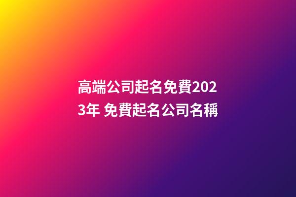 高端公司起名免費2023年 免費起名公司名稱